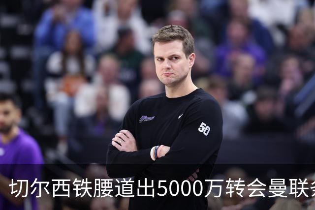 切尔西铁腰道出5000万转会曼联条件！埃德本周再次体检，原因曝光