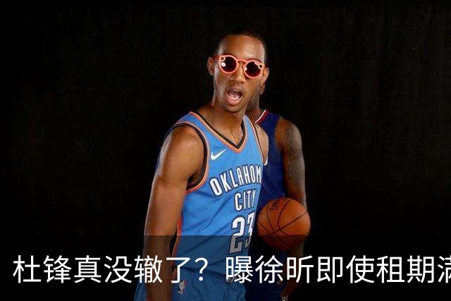 杜锋真没辙了？曝徐昕即使租期满也不回广东 3理由证这是双输结果
