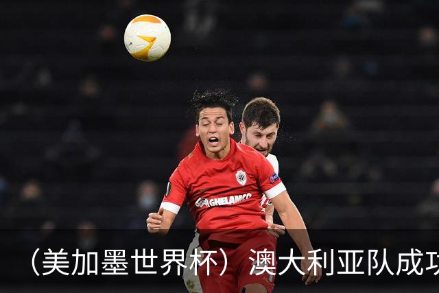 （美加墨世界杯）澳大利亚队成功突围 与美国队携手晋级淘汰赛